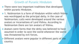 Growth of Puranic Hinduism
 There were two important traditions that developed
within puranic Hinduism.
 1. Vaishnavism is a form of Hinduism within which Vishnu
was worshipped as the principal deity. In the case of
Vaishnavism; cults were developed around the various
avatars or incarnations of Lord Vishnu. According to
Vaishnavism there are ten avatars of Vishnu.
 Avatars were forms that the deity was believed to have
assumed in order to save the world whenever the world
was threatened by evil forces.
 Different avatars were popular in different parts of the
country
 