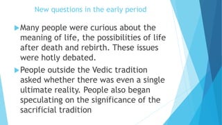 New questions in the early period
Many people were curious about the
meaning of life, the possibilities of life
after death and rebirth. These issues
were hotly debated.
People outside the Vedic tradition
asked whether there was even a single
ultimate reality. People also began
speculating on the significance of the
sacrificial tradition
 