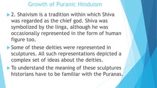 Growth of Puranic Hinduism
 2. Shaivism is a tradition within which Shiva
was regarded as the chief god. Shiva was
symbolized by the linga, although he was
occasionally represented in the form of human
figure too.
 Some of these deities were represented in
sculptures. All such representations depicted a
complex set of ideas about the deities.
 To understand the meaning of these sculptures
historians have to be familiar with the Puranas.
 