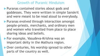 Growth of Puranic Hinduism
 Puranas contained stories about gods and
goddesses. They were written in simple Sanskrit
and were meant to be read aloud to everybody.
 Puranas evolved through interaction amongst
people-priests, merchants, and ordinary men
and women who travelled from place to place
sharing ideas and beliefs.
 For example, Vasudeva-Krishna was an
important deity in the Mathura region.
 Over centuries, his worship spread to other
parts of the country as well.
 