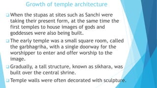 Growth of temple architecture
 When the stupas at sites such as Sanchi were
taking their present form, at the same time the
first temples to house images of gods and
goddesses were also being built.
 The early temple was a small square room, called
the garbhagriha, with a single doorway for the
worshipper to enter and offer worship to the
image.
 Gradually, a tall structure, known as sikhara, was
built over the central shrine.
 Temple walls were often decorated with sculpture.
 