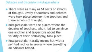Debates and discussions-Kutagarashala
 There were as many as 64 sects or schools
of thought. Lively discussions and debates
were took place between the teachers and
these schools of thought.
 Kutagarashala were the places where the
debates of teachers, who tried to convince
one another and laypersons about the
validity of their philosophy, took place.
 Kutagarashala literally means hut with a
pointed roof or in groves where travelling
mendicants halted.
 