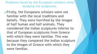 Problems faced by the European scholars while
studying the sculptures.
Firstly, the Europeans scholars were not
familiar with the local traditions and
beliefs. They were horrified by the images
of half human and half animals. They
considered the Indian sculptures inferior to
that of European sculptures from Greece
with which they were familiar. This was
because they compared the Indian sculpture
to the images of Greece with which they
were familiar.
 