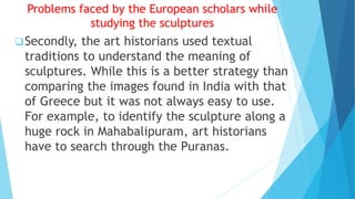 Problems faced by the European scholars while
studying the sculptures
Secondly, the art historians used textual
traditions to understand the meaning of
sculptures. While this is a better strategy than
comparing the images found in India with that
of Greece but it was not always easy to use.
For example, to identify the sculpture along a
huge rock in Mahabalipuram, art historians
have to search through the Puranas.
 