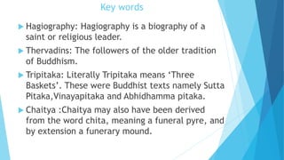 Key words
 Hagiography: Hagiography is a biography of a
saint or religious leader.
 Thervadins: The followers of the older tradition
of Buddhism.
 Tripitaka: Literally Tripitaka means ‘Three
Baskets’. These were Buddhist texts namely Sutta
Pitaka,Vinayapitaka and Abhidhamma pitaka.
 Chaitya :Chaitya may also have been derived
from the word chita, meaning a funeral pyre, and
by extension a funerary mound.
 
