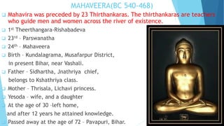MAHAVEERA(BC 540-468)
 Mahavira was preceded by 23 Thirthankaras. The thirthankaras are teachers
who guide men and women across the river of existence.
 1st Theerthangara-Rishabadeva
 23rd – Parswanatha
 24th – Mahaveera
 Birth – Kundalagrama, Musafarpur District,
in present Bihar, near Vashali.
 Father – Sidhartha, Jnathriya chief,
belongs to Kshathriya class.
 Mother – Thrisala, Lichavi princess.
 Yesoda – wife, and a daughter
 At the age of 30 –left home,
and after 12 years he attained knowledge.
 Passed away at the age of 72 – Pavapuri, Bihar.
 