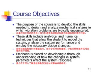 Course Objectives
 The purpose of the course is to develop the skills
needed to design and analyze mechanical systems in
which vibration problems are typically encountered.
 本课程的目的是培养设计和分析通常遇到振动问题的机械系统所需的技能。
 These skills include analytical and numerical
techniques that allow the student to model the
system, analyze the system performance and
employ the necessary design changes.
 这些技能包括分析和数值技术，允许学生对系统建模、分析系统性能并采用必
要的设计变更。
 Emphasis is placed on developing a thorough
understanding of how the changes in system
parameters affect the system response.
 重点在于深入了解系统参数的变化如何影响系统响应。
11
 