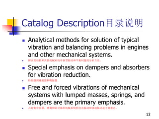 Catalog Description目录说明
 Analytical methods for solution of typical
vibration and balancing problems in engines
and other mechanical systems.
 解决发动机和其他机械系统中典型振动和平衡问题的分析方法。
 Special emphasis on dampers and absorbers
for vibration reduction.
 特别强调减振器和吸振器。
 Free and forced vibrations of mechanical
systems with lumped masses, springs, and
dampers are the primary emphasis.
 具有集中质量、弹簧和阻尼器的机械系统的自由振动和强迫振动是主要重点。
13
 