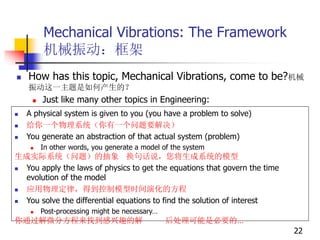 Mechanical Vibrations: The Framework
机械振动：框架
 How has this topic, Mechanical Vibrations, come to be?机械
振动这一主题是如何产生的？
 Just like many other topics in Engineering:
 A physical system is given to you (you have a problem to solve)
 给你一个物理系统（你有一个问题要解决）
 You generate an abstraction of that actual system (problem)
 In other words, you generate a model of the system
生成实际系统（问题）的抽象 换句话说，您将生成系统的模型
 You apply the laws of physics to get the equations that govern the time
evolution of the model
 应用物理定律，得到控制模型时间演化的方程
 You solve the differential equations to find the solution of interest
 Post-processing might be necessary…
你通过解微分方程来找到感兴趣的解 后处理可能是必要的…
22
 