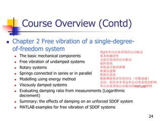 Course Overview (Contd)
 Chapter 2 Free vibration of a single-degree-
of-freedom system
 The basic mechanical components
 Free vibration of undamped systems
 Rotary systems
 Springs connected in series or in parallel
 Modelling using energy method
 Viscously damped systems
 Evaluating damping ratio from measurements (Logarithmic
decrement)
 Summary: the effects of damping on an unforced SDOF system
 MATLAB examples for free vibration of SDOF systems
24
第2章单自由度系统的自由振动
基本机械部件
无阻尼系统的自由振动
旋转系统
串联或并联的弹簧
能量法建模
粘阻尼系统
根据测量值评估阻尼比（对数衰减）
总结：阻尼对非受迫单自由度系统的影响
单自由度系统自由振动的MATLAB算例
 