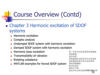 Course Overview (Contd)
 Chapter 3 Harmonic excitation of SDOF
systems
 Harmonic excitation
 Complex analysis
 Undamped SDOF system with harmonic excitation
 Damped SDOF system with harmonic excitation
 Harmonic base excitation
 Transmissibility of vibration
 Rotating unbalance
 MATLAB examples for forced SDOF system
25
第三章单自由度系统的谐波激励
谐波激励
复杂分析
谐波激励的无阻尼单自由度系统
谐波激励的阻尼单自由度系统
谐波基极激励
振动传递率
旋转不平衡
强迫单自由度系统的MATLAB实例
 