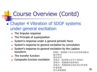 Course Overview (Contd)
 Chapter 4 Vibration of SDOF systems
under general excitation
 The Impulse response
 The Principle of superposition
 System’s response under a general periodic force
 System’s response to general excitation by convolution
 System’s response to general excitation by the Laplace
transform
 The transfer function
 Composite function excitation
26
第4章一般激励下单自由度系统的振动
脉冲响应
叠加原理
系统在一般周期力作用下的响应
系统对一般激励的卷积响应
系统对一般激励响应的拉普拉斯变换
传递函数
复合函数激励
 