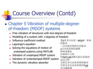 Course Overview (Contd)
 Chapter 5 Vibration of multiple-degree-
of-freedom (MDOF) systems
 Free vibration of structures with two-degree-of-freedom
 Modelling of a system with n degrees of freedom
 Influence coefficient method
 Lagrange’s equation
 Solving the equations of motion of
undamped systems using MATLAB
 Vibration of undamped MDOF system
 Vibration of underdamped MDOF system
 The dynamic vibration absorber
27
第5章多自由度（MDOF）系统
的振动
二自由度结构的自由振动
n自由度系统的建模
影响系数法
拉格朗日方程
用MATLAB求解无阻尼系统的
运动方程
无阻尼多自由度系统的振动
欠阻尼多自由度系统的振动
动力减振器
 
