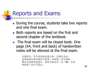 Reports and Exams
 During the course, students take two reports
and one final exam.
 Both reports are based on the first and
second chapter of the textbook.
 The final exam will be closed book. One
page (A4, front and back) of handwritten
notes will be allowed at the final exam.
29
在课程中，学生参加两次报告和一次期末考试。
这两份报告都以教科书的第一章和第二章为基础。
期末考试将闭卷进行。期末考试允许一页（A4，正面
和背面）的手写笔记。
 