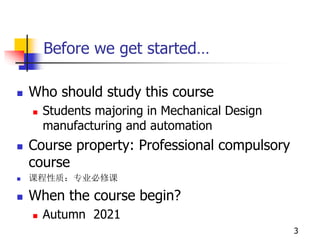 Before we get started…
 Who should study this course
 Students majoring in Mechanical Design
manufacturing and automation
 Course property: Professional compulsory
course
 课程性质：专业必修课
 When the course begin?
 Autumn 2021
3
 