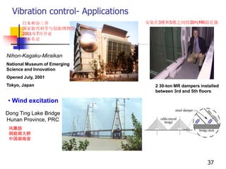 Vibration control- Applications
Nihon-Kagaku-Miraikan
National Museum of Emerging
Science and Innovation
Opened July, 2001
Tokyo, Japan 2 30-ton MR dampers installed
between 3rd and 5th floors
Dong Ting Lake Bridge
Hunan Province, PRC
• Wind excitation
37
日本和谷三井
国家新兴科学与创新博物馆
2001年7月开业
日本东京
安装在3楼和5楼之间的30吨MR阻尼器
风激励
洞庭湖大桥
中国湖南省
 