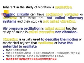 Inherent in the study of vibration is .
can have or
but these are
and their study is
is but the
study of sound is
is usually used of
mechanical objects that or
 振动研究的本质是振荡。
 电路可以有振荡电压或电流，但这些不称为振动系统，它们的研究也不称为振动。
 气压振荡被称为声音，但对声音的研究被称为声学而不是振动。
 振动通常用于描述振动或有可能振动的机械物体的运动
 