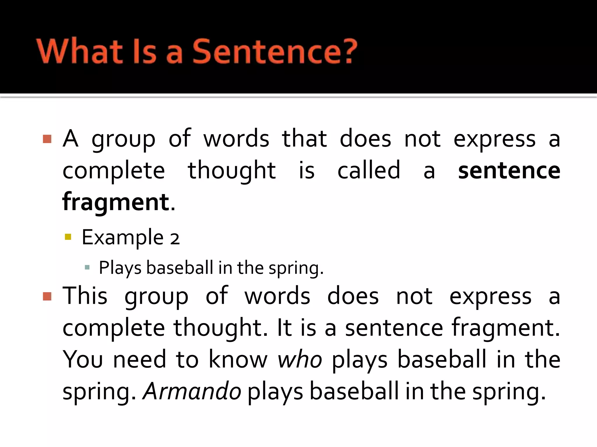 What Is a Sentence?A group of words that does not express a complete thought is called a sentence fragment.Example 2Plays baseball in the spring.This group of words does not express a complete thought. It is a sentence fragment. You need to know who plays baseball in the spring. Armando plays baseball in the spring.