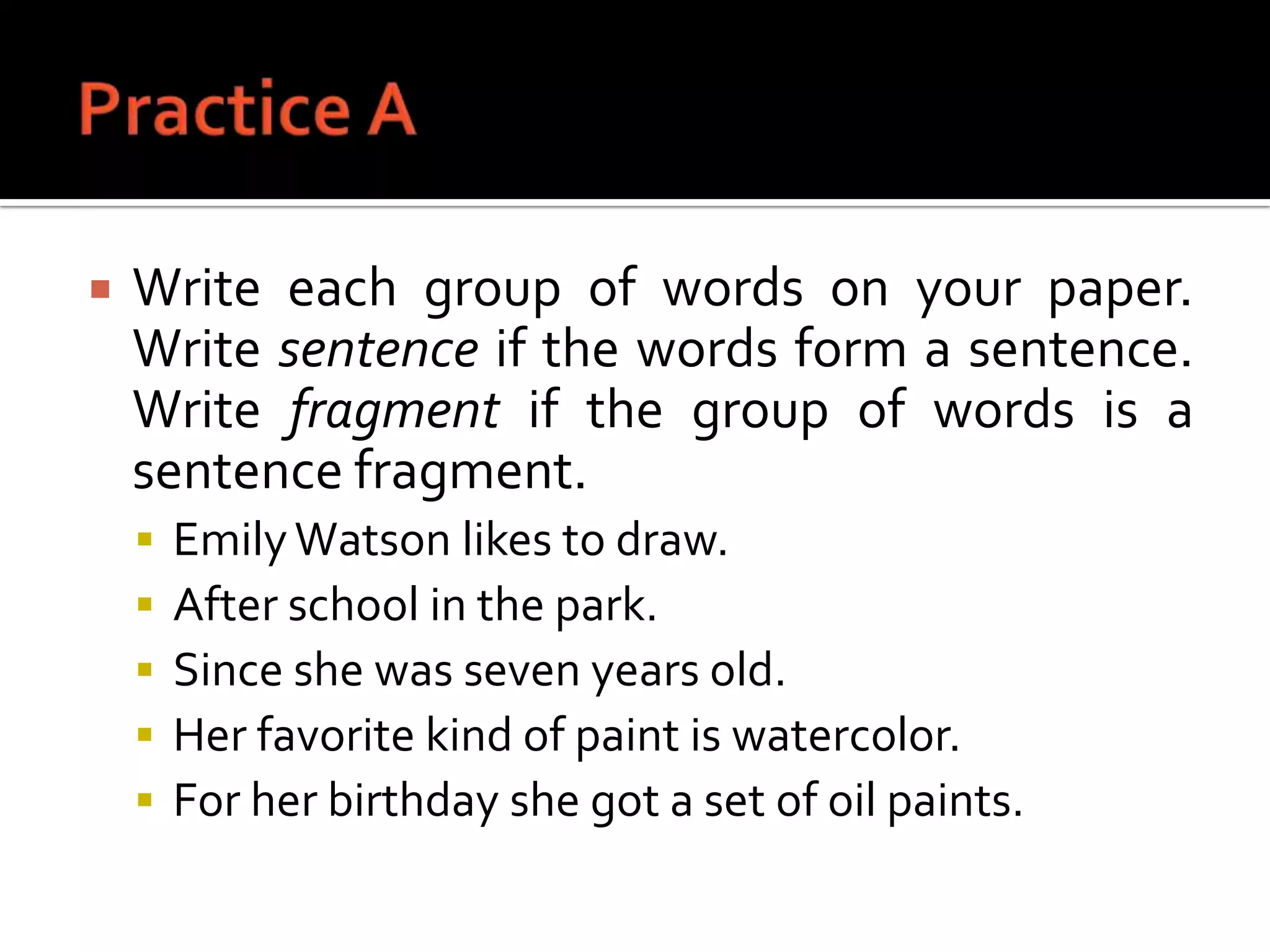 Practice AWrite each group of words on your paper. Write sentence if the words form a sentence. Write fragment if the group of words is a sentence fragment.Emily Watson likes to draw.After school in the park.Since she was seven years old.Her favorite kind of paint is watercolor.For her birthday she got a set of oil paints.