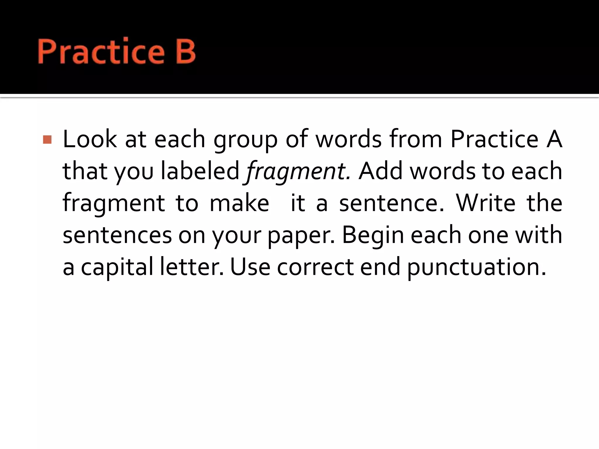 Practice BLook at each group of words from Practice A that you labeled fragment. Add words to each fragment to make  it a sentence. Write the sentences on your paper. Begin each one with a capital letter. Use correct end punctuation.