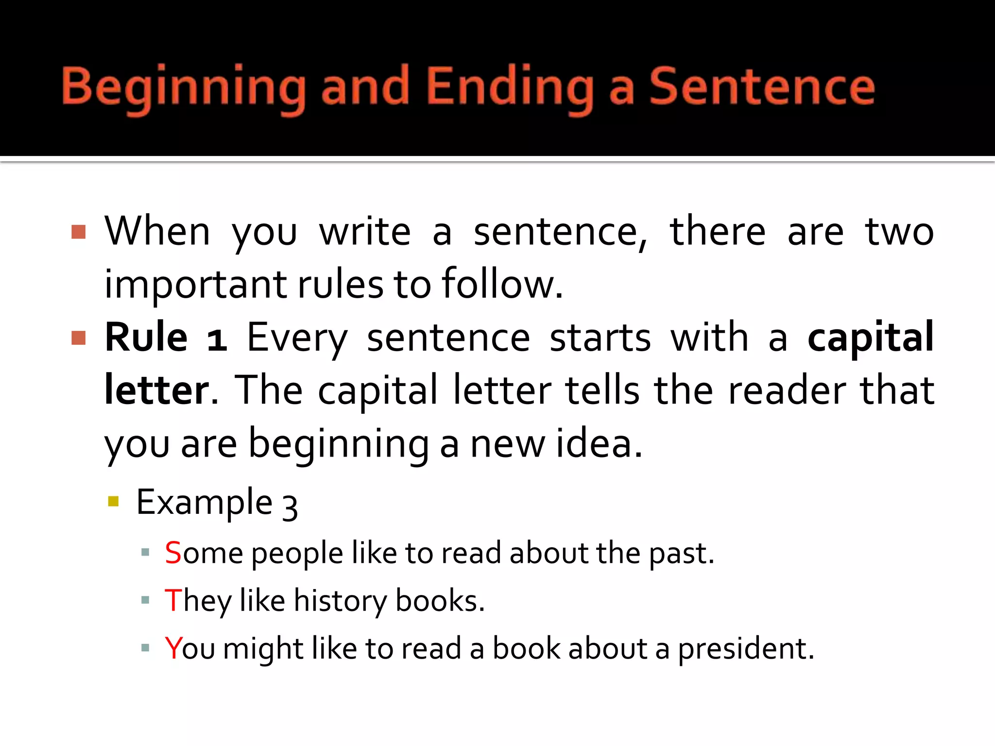 Beginning and Ending a SentenceWhen you write a sentence, there are two important rules to follow.Rule 1 Every sentence starts with a capital letter. The capital letter tells the reader that you are beginning a new idea.Example 3Some people like to read about the past.They like history books.You might like to read a book about a president.