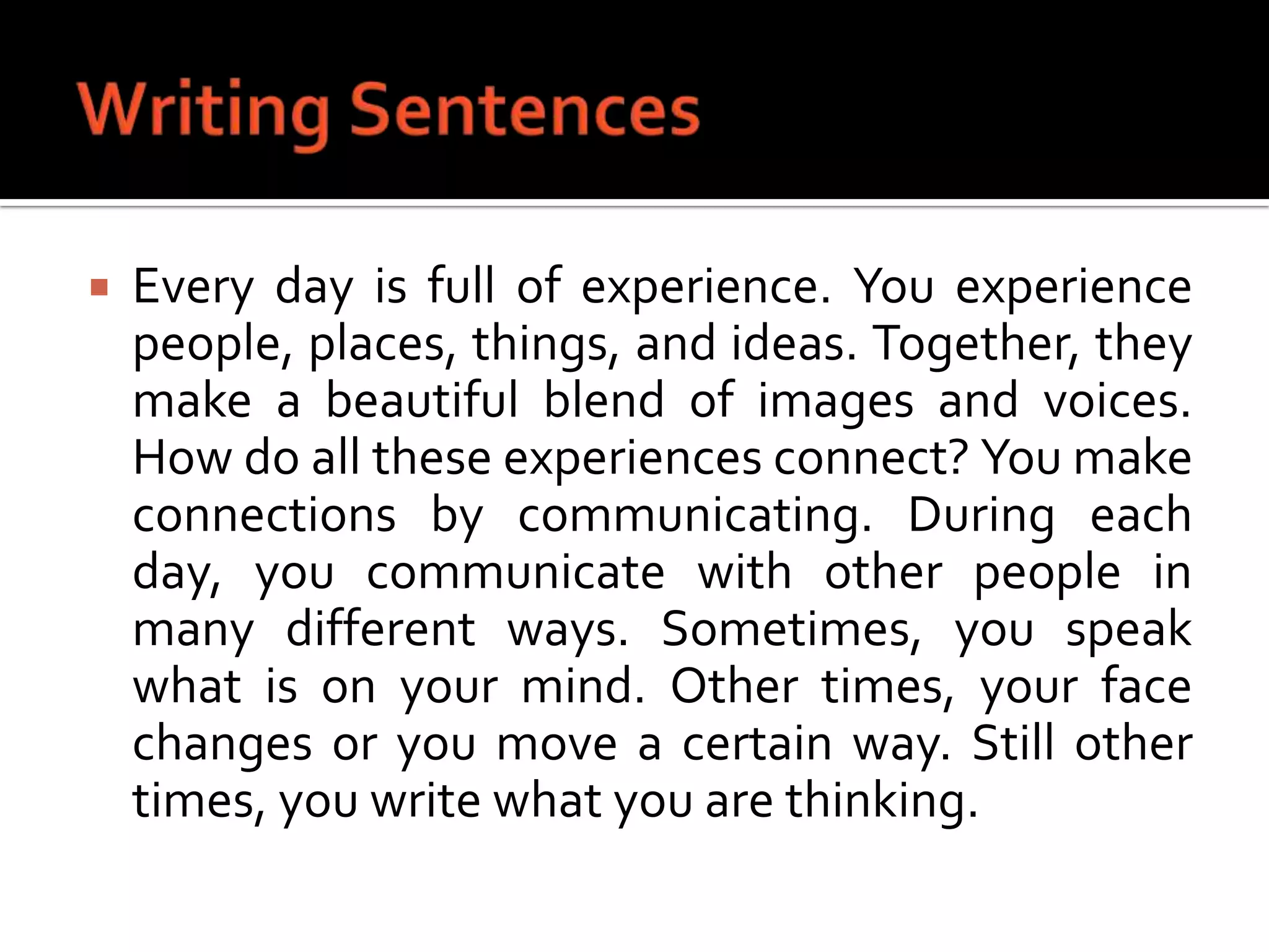 Writing SentencesEvery day is full of experience. You experience people, places, things, and ideas. Together, they make a beautiful blend of images and voices. How do all these experiences connect? You make connections by communicating. During each day, you communicate with other people in many different ways. Sometimes, you speak what is on your mind. Other times, your face changes or you move a certain way. Still other times, you write what you are thinking.