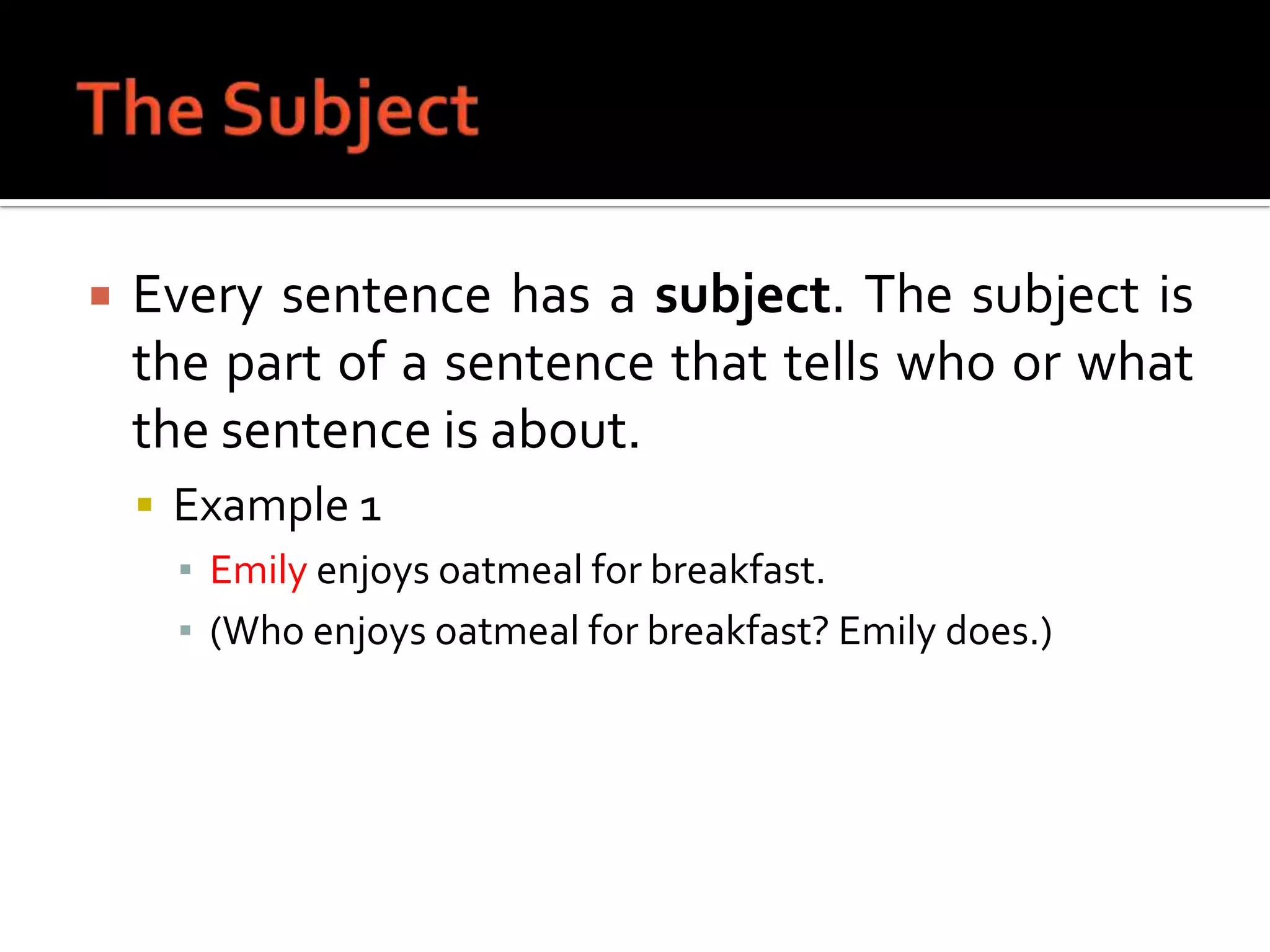The SubjectEvery sentence has a subject. The subject is the part of a sentence that tells who or what the sentence is about.Example 1Emily enjoys oatmeal for breakfast.(Who enjoys oatmeal for breakfast? Emily does.)