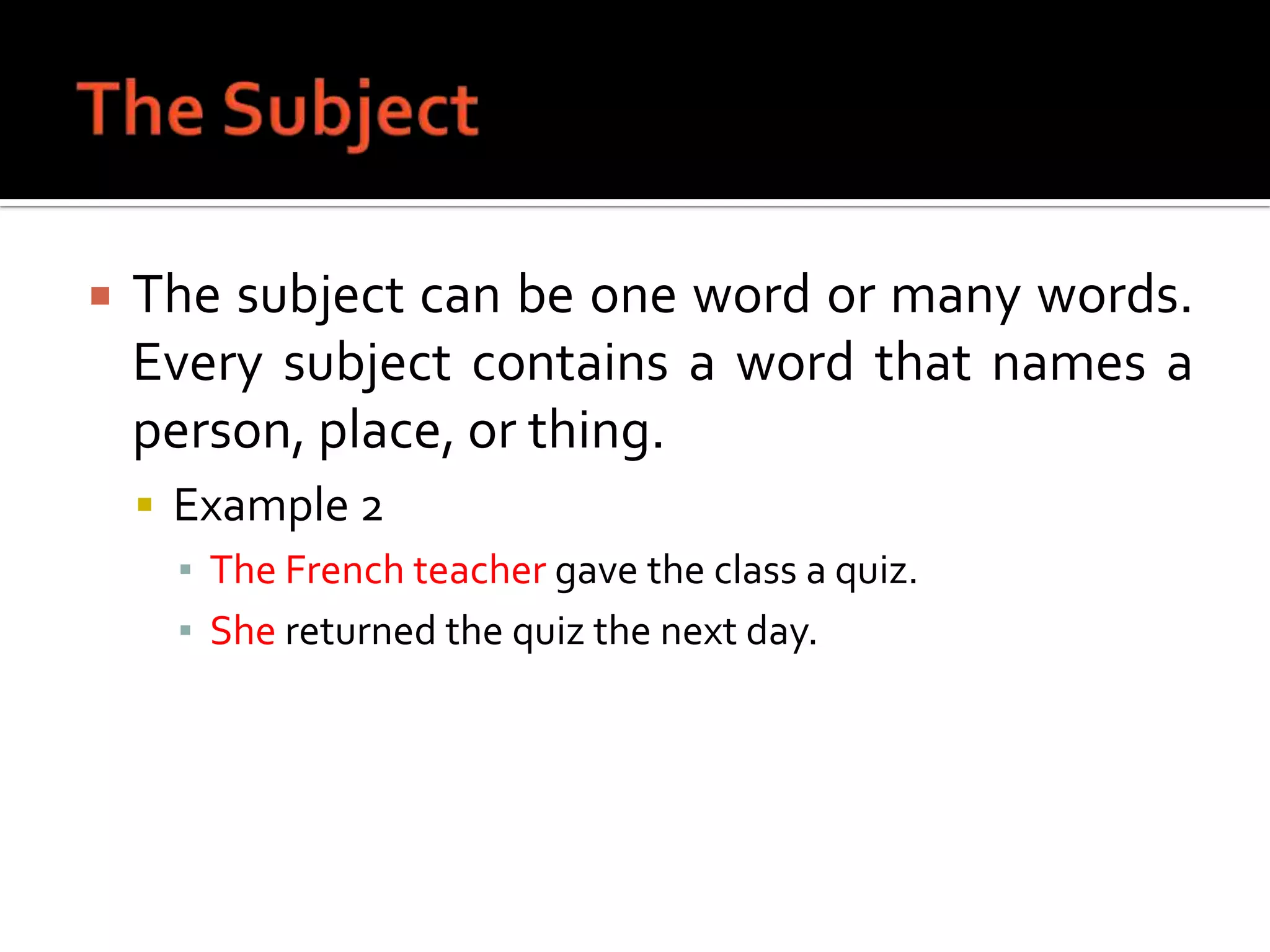 The SubjectThe subject can be one word or many words. Every subject contains a word that names a person, place, or thing.Example 2The French teacher gave the class a quiz.She returned the quiz the next day.