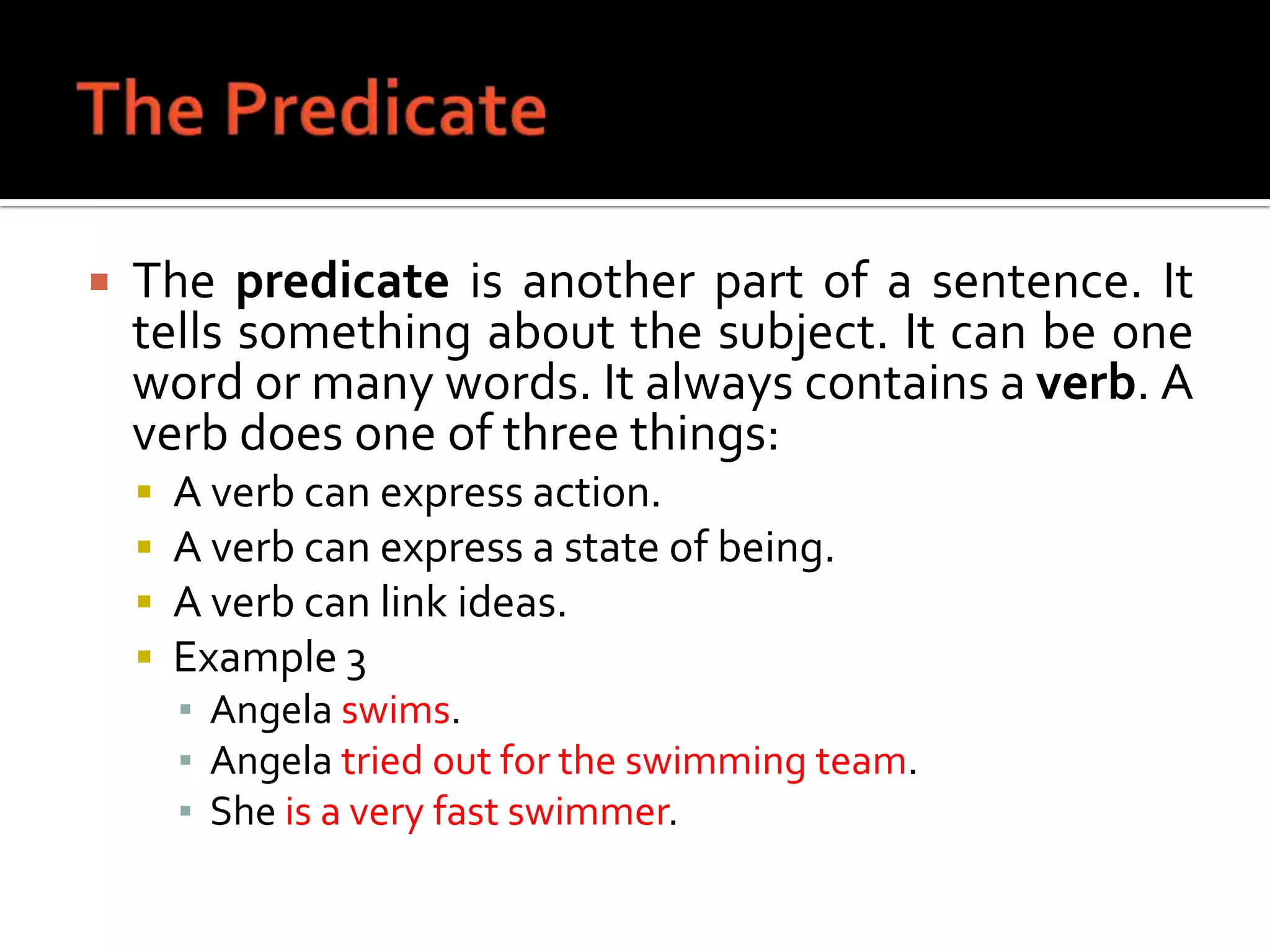 The PredicateThe predicate is another part of a sentence. It tells something about the subject. It can be one word or many words. It always contains a verb. A verb does one of three things:A verb can express action.A verb can express a state of being.A verb can link ideas.Example 3Angela swims.Angela tried out for the swimming team.She is a very fast swimmer.