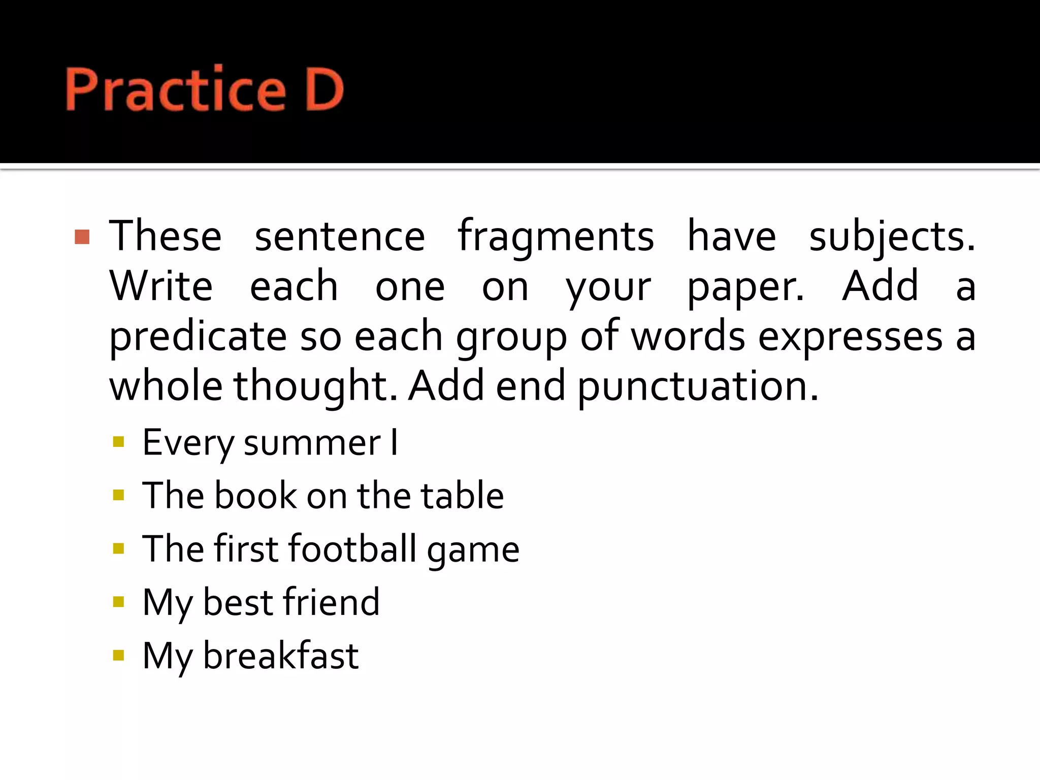Practice DThese sentence fragments have subjects. Write each one on your paper. Add a predicate so each group of words expresses a whole thought. Add end punctuation.Every summer IThe book on the tableThe first football gameMy best friendMy breakfast