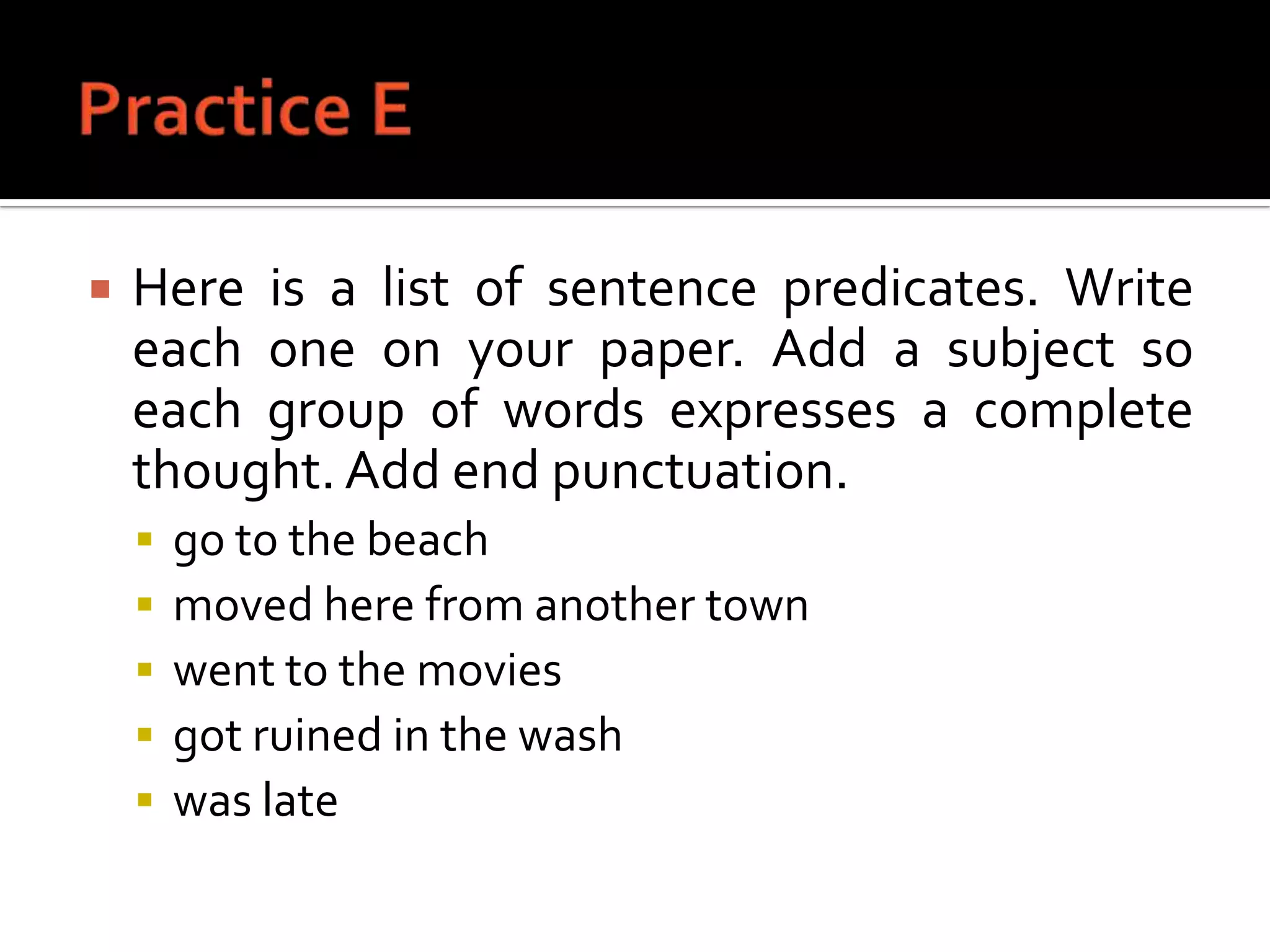 Practice EHere is a list of sentence predicates. Write each one on your paper. Add a subject so each group of words expresses a complete thought. Add end punctuation.go to the beachmoved here from another townwent to the moviesgot ruined in the washwas late