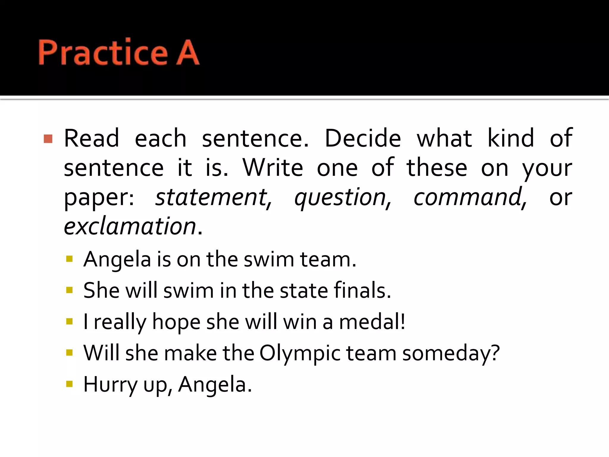 Practice ARead each sentence. Decide what kind of sentence it is. Write one of these on your paper: statement, question, command, or exclamation.Angela is on the swim team.She will swim in the state finals.I really hope she will win a medal!Will she make the Olympic team someday?Hurry up, Angela.