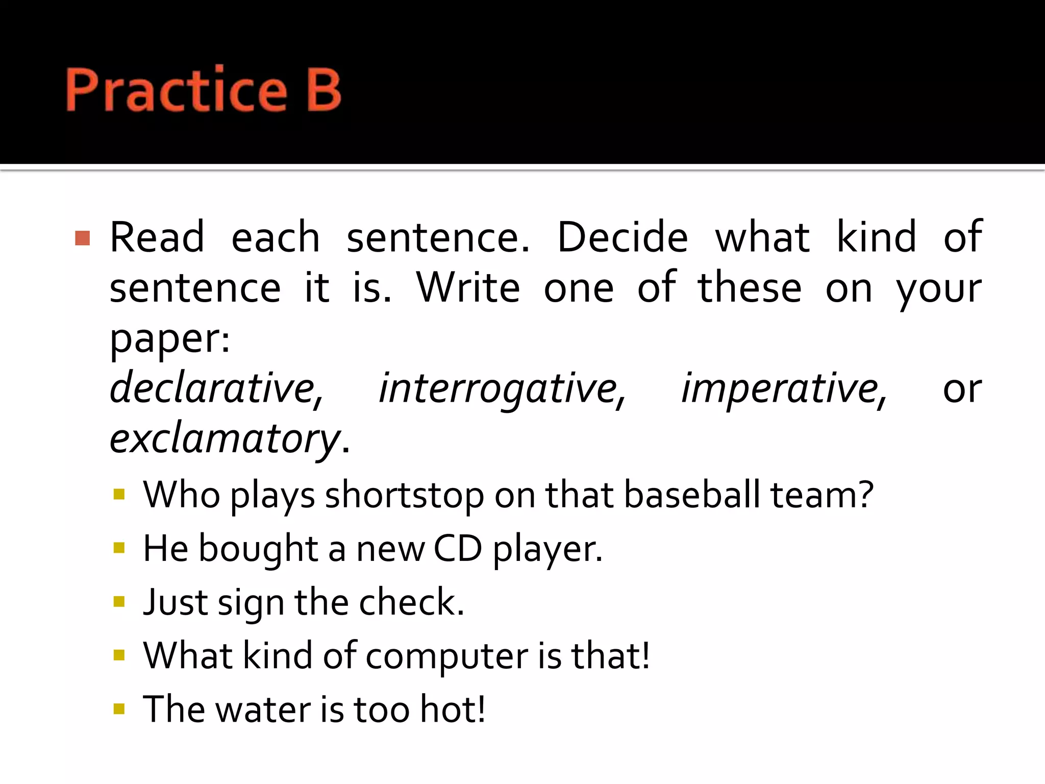 Practice BRead each sentence. Decide what kind of sentence it is. Write one of these on your paper: declarative, interrogative, imperative, or exclamatory.Who plays shortstop on that baseball team?He bought a new CD player.Just sign the check.What kind of computer is that!The water is too hot!