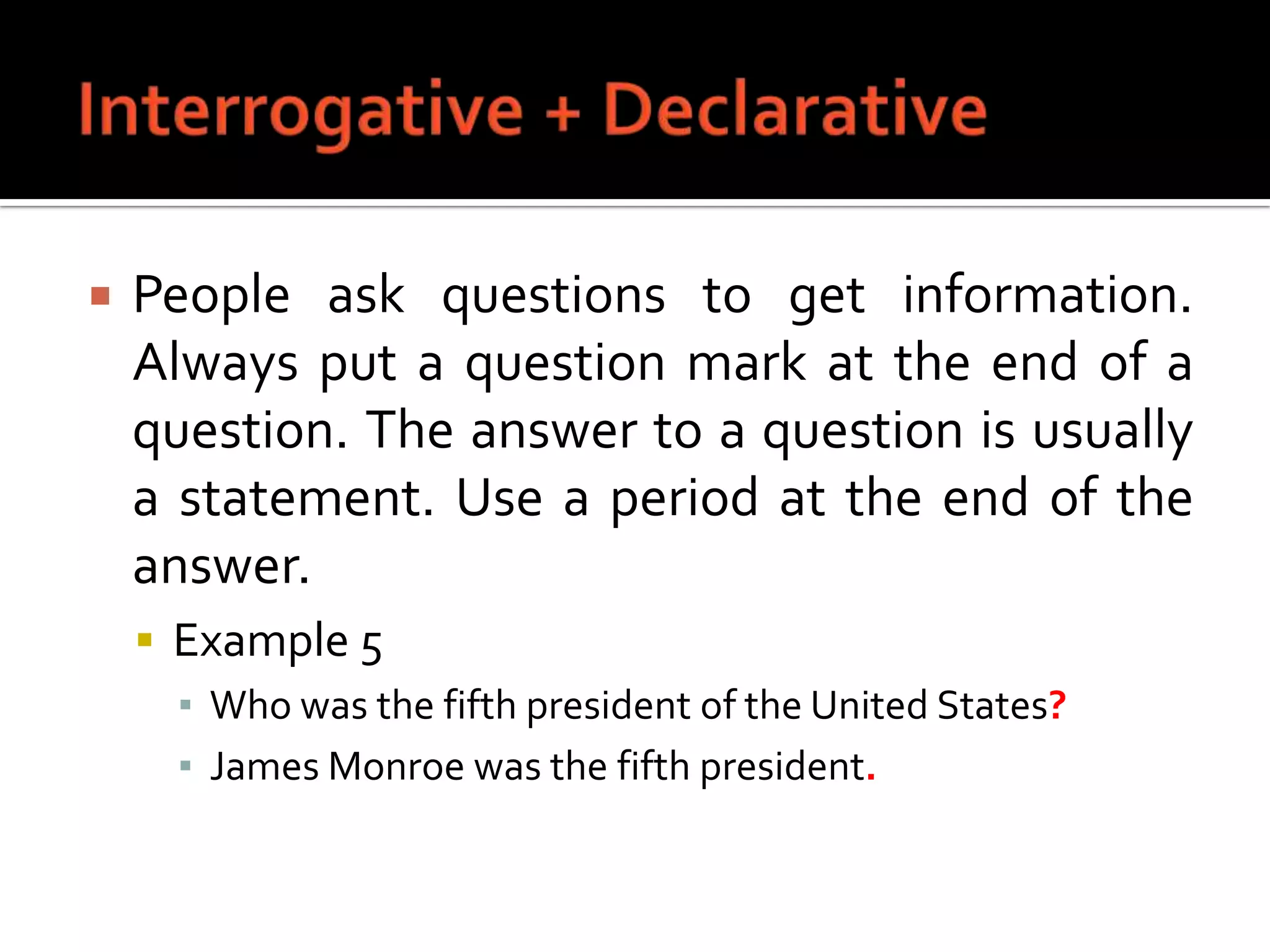 Interrogative + DeclarativePeople ask questions to get information. Always put a question mark at the end of a question. The answer to a question is usually a statement. Use a period at the end of the answer.Example 5Who was the fifth president of the United States?James Monroe was the fifth president.