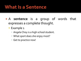 What Is a SentenceA sentence is a group of words that expresses a complete thought.Example 1Angela Choy is a high school student.What sport does she enjoy most?Get to practice now!