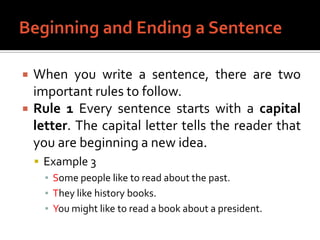 Beginning and Ending a SentenceWhen you write a sentence, there are two important rules to follow.Rule 1 Every sentence starts with a capital letter. The capital letter tells the reader that you are beginning a new idea.Example 3Some people like to read about the past.They like history books.You might like to read a book about a president.