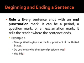 Beginning and Ending a SentenceRule 2 Every sentence ends with an end punctuation mark. It can be a period, a question mark, or an exclamation mark. It tells the reader where the sentence ends.Example 4George Washington was the first president of the United States.Do you know who the second president was?Yes, I do!