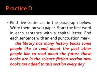 Practice DFind five sentences in the paragraph below. Write them on you paper. Start the first word in each sentence with a capital letter. End each sentence with an end punctuation mark.the library has many history books some people like to read about the past other people like to read about the future those books are in the science fiction section new books are added to this section every day