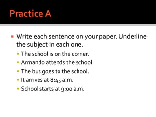 Practice AWrite each sentence on your paper. Underline the subject in each one.The school is on the corner.Armando attends the school.The bus goes to the school.It arrives at 8:45 a.m.School starts at 9:00 a.m.