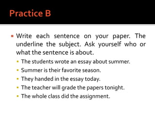 Practice BWrite each sentence on your paper. The underline the subject. Ask yourself who or what the sentence is about.The students wrote an essay about summer.Summer is their favorite season.They handed in the essay today.The teacher will grade the papers tonight.The whole class did the assignment.