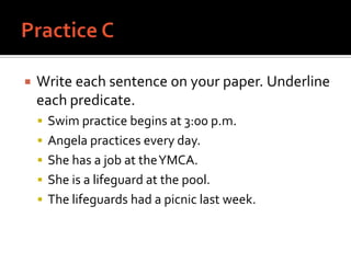 Practice CWrite each sentence on your paper. Underline each predicate.Swim practice begins at 3:00 p.m.Angela practices every day.She has a job at the YMCA.She is a lifeguard at the pool.The lifeguards had a picnic last week.