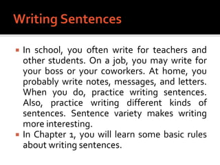 Writing SentencesIn school, you often write for teachers and other students. On a job, you may write for your boss or your coworkers. At home, you probably write notes, messages, and letters. When you do, practice writing sentences. Also, practice writing different kinds of sentences. Sentence variety makes writing more interesting.In Chapter 1, you will learn some basic rules about writing sentences.