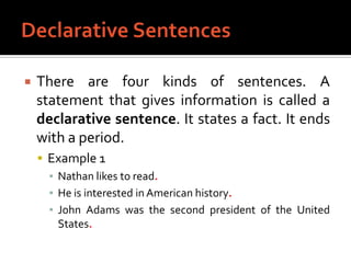Declarative SentencesThere are four kinds of sentences. A statement that gives information is called a declarative sentence. It states a fact. It ends with a period.Example 1Nathan likes to read.He is interested in American history.John Adams was the second president of the United States.