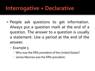 Interrogative + DeclarativePeople ask questions to get information. Always put a question mark at the end of a question. The answer to a question is usually a statement. Use a period at the end of the answer.Example 5Who was the fifth president of the United States?James Monroe was the fifth president.