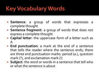 Key Vocabulary WordsSentence: a group of words that expresses a complete thoughtSentence fragment: a group of words that does not express a complete thoughtCapital letter: the uppercase form of a letter such as AEndpunctuation: a mark at the end of a sentence that tells the reader where the sentence ends; there are three end punctuation marks: period (a.), question mark (?), and exclamation mark (!)Subject: the word or words in a sentence that tell who or what the sentence is about