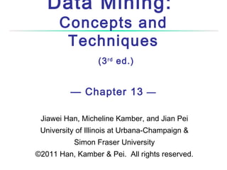 Data Mining:
Concepts and
Techniques
(3 rd ed.)

— Chapter 13 —
Jiawei Han, Micheline Kamber, and Jian Pei
University of Illinois at Urbana-Champaign &
Simon Fraser University
©2011 Han, Kamber & Pei. All rights reserved.

 