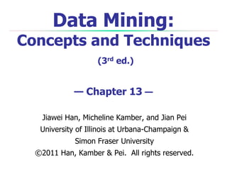 Data Mining:

Concepts and Techniques
(3rd ed.)

— Chapter 13 —
Jiawei Han, Micheline Kamber, and Jian Pei
University of Illinois at Urbana-Champaign &
Simon Fraser University
©2011 Han, Kamber & Pei. All rights reserved.

 