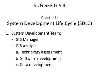 SUG 653 GIS II
Chapter 1:
System Development Life Cycle (SDLC)
1. System Development Team:
- GIS Manager
- GIS Analyst
a. Technology assessment
b. Software development
c. Data development
 