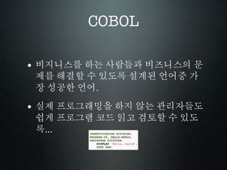 COBOL

• 비지니스를 하는 사람들과 비즈니스의 문
 제를 해결할 수 있도록 설계된 언어중 가
 장 성공한 언어.

• 실제 프로그래밍을 하지 않는 관리자들도
 쉽게 프로그램 코드 읽고 검토할 수 있도
 록...
 