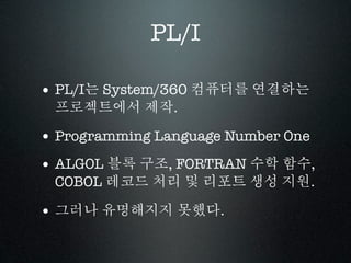 PL/I

• PL/I는 System/360 컴퓨터를 연결하는
 프로젝트에서 제작.

• Programming Language Number One
• ALGOL 블록 구조, FORTRAN 수학 함수,
 COBOL 레코드 처리 및 리포트 생성 지원.

• 그러나 유명해지지 못했다.
 